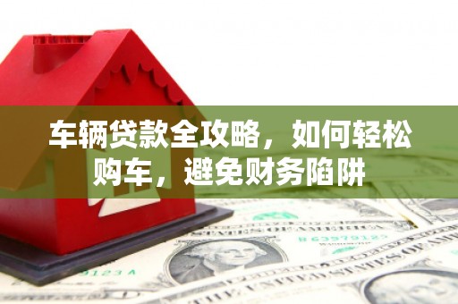 惠城车辆贷款全攻略，如何轻松购车，避免财务陷阱