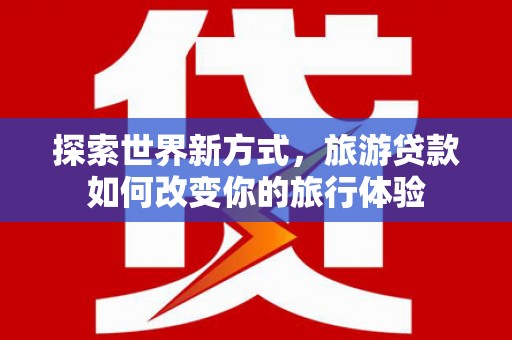 惠城探索世界新方式，旅游贷款如何改变你的旅行体验